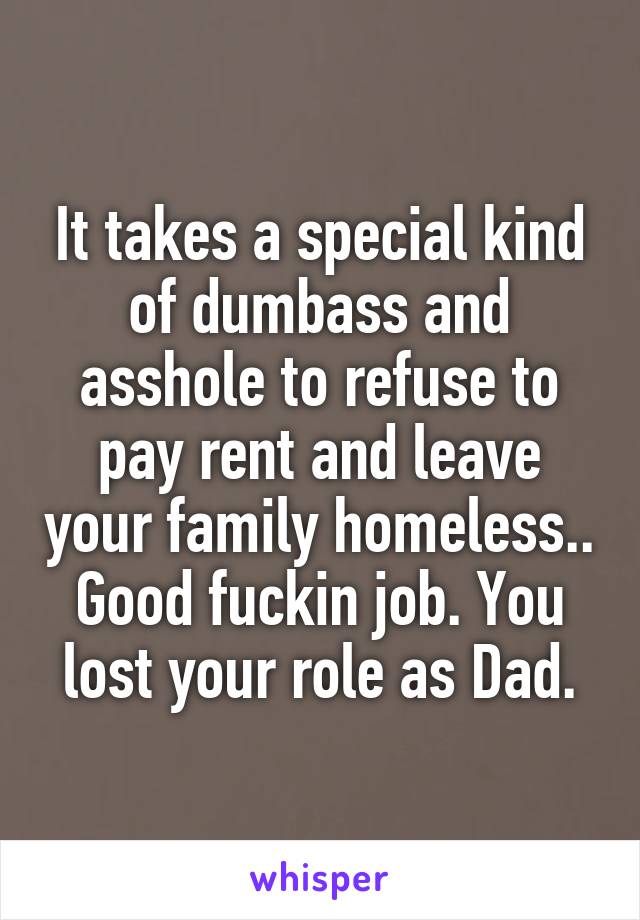 It takes a special kind of dumbass and asshole to refuse to pay rent and leave your family homeless.. Good fuckin job. You lost your role as Dad.