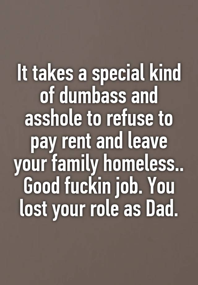 It takes a special kind of dumbass and asshole to refuse to pay rent and leave your family homeless.. Good fuckin job. You lost your role as Dad.