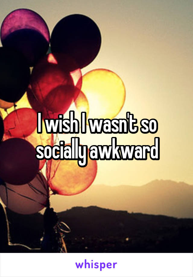 I wish I wasn't so socially awkward