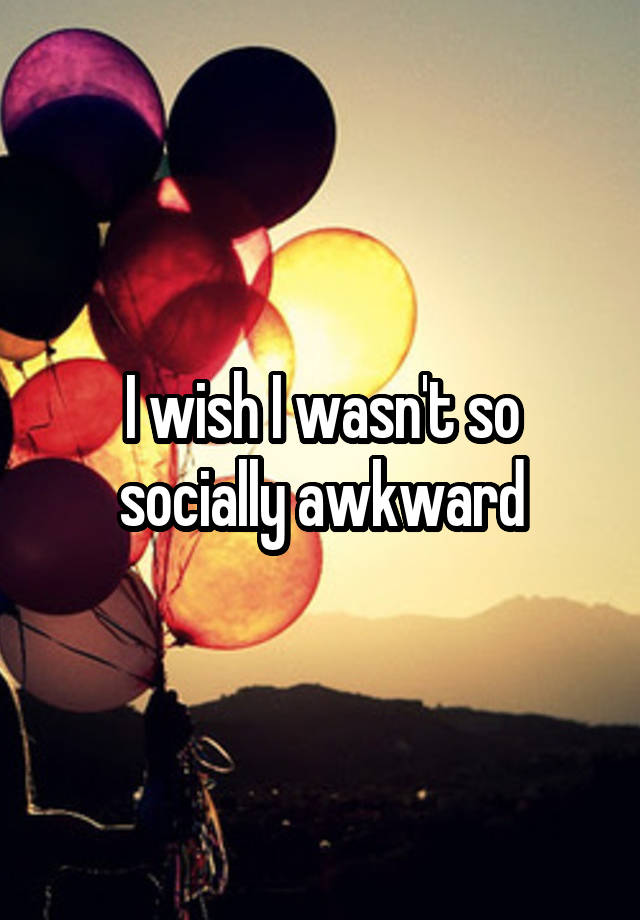 I wish I wasn't so socially awkward