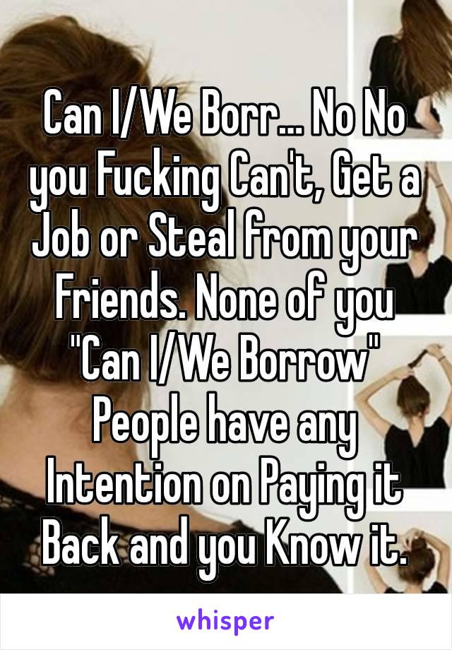 Can I/We Borr… No No you Fucking Can't, Get a Job or Steal from your Friends. None of you "Can I/We Borrow" People have any Intention on Paying it Back and you Know it.