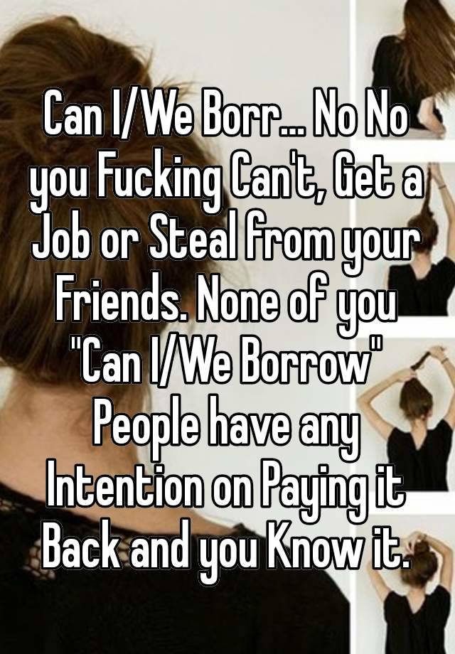 Can I/We Borr… No No you Fucking Can't, Get a Job or Steal from your Friends. None of you "Can I/We Borrow" People have any Intention on Paying it Back and you Know it.