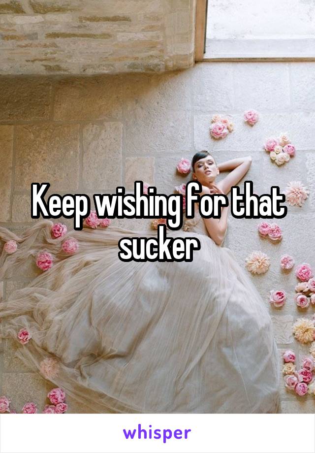 Keep wishing for that sucker