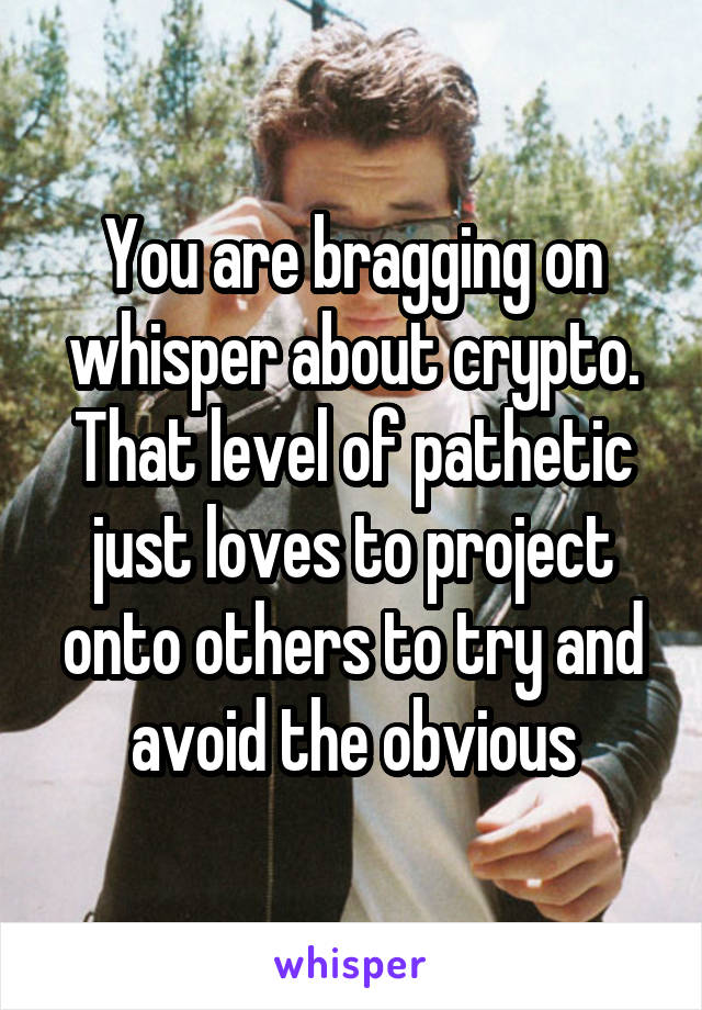 You are bragging on whisper about crypto. That level of pathetic just loves to project onto others to try and avoid the obvious