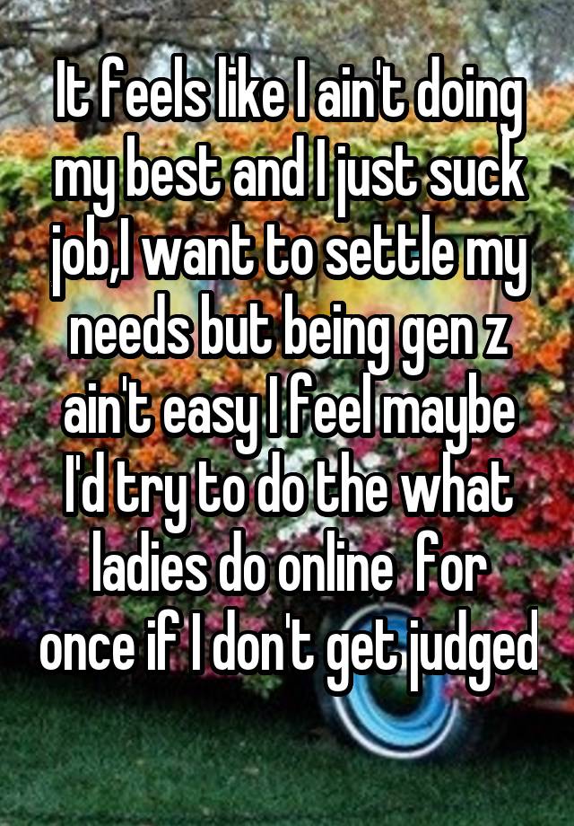 It feels like I ain't doing my best and I just suck job,I want to settle my needs but being gen z ain't easy I feel maybe I'd try to do the what ladies do online  for once if I don't get judged 