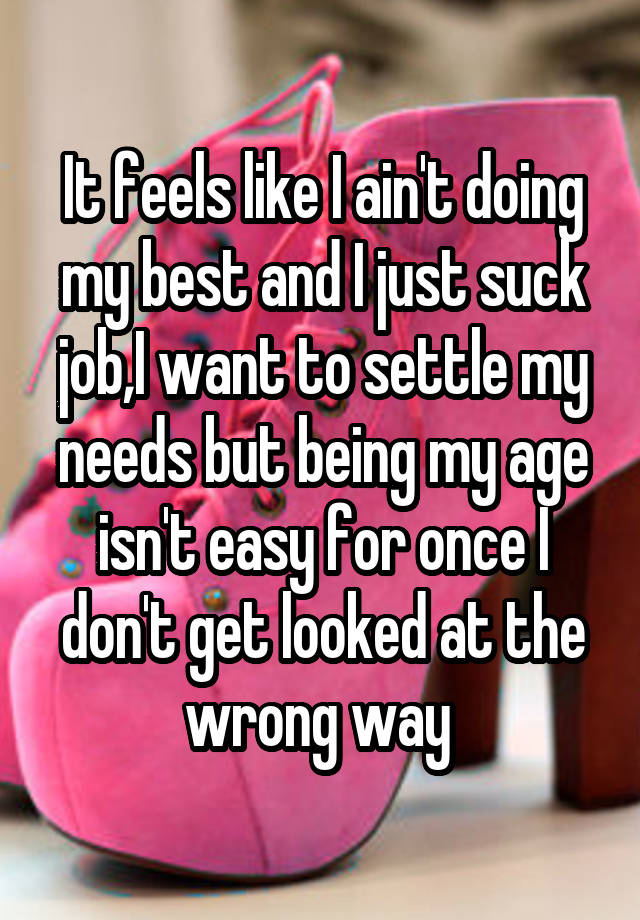 It feels like I ain't doing my best and I just suck job,I want to settle my needs but being my age isn't easy for once I don't get looked at the wrong way 