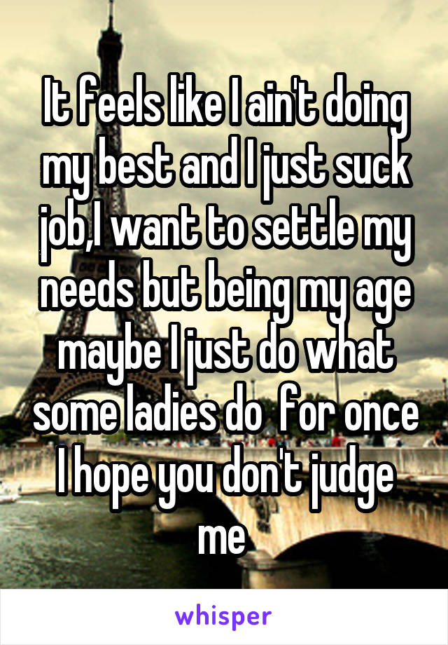 It feels like I ain't doing my best and I just suck job,I want to settle my needs but being my age maybe I just do what some ladies do  for once I hope you don't judge me 