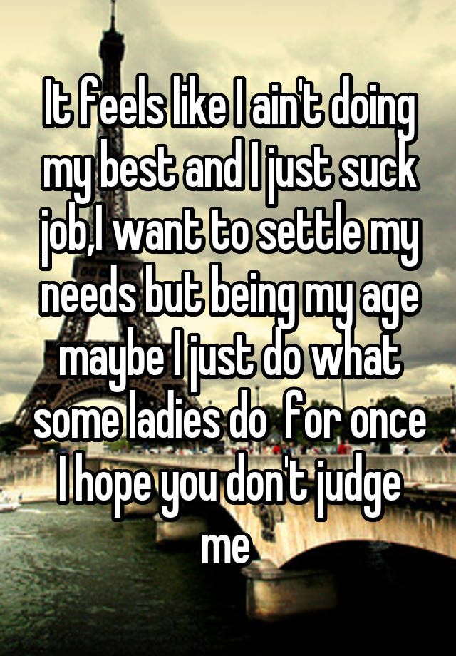 It feels like I ain't doing my best and I just suck job,I want to settle my needs but being my age maybe I just do what some ladies do  for once I hope you don't judge me 