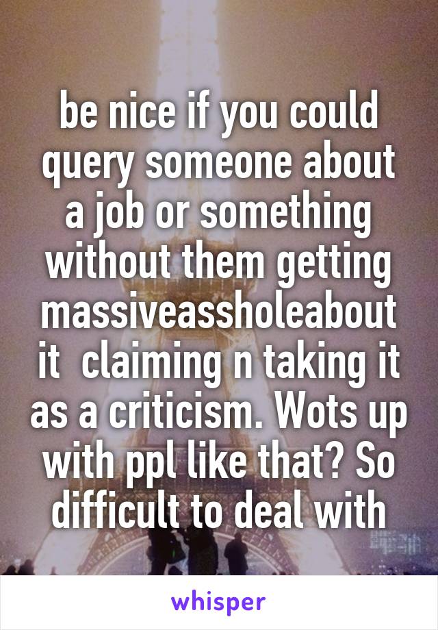 be nice if you could query someone about a job or something without them getting massiveassholeabout it  claiming n taking it as a criticism. Wots up with ppl like that? So difficult to deal with