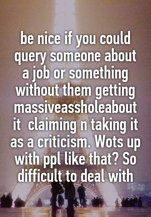 be nice if you could query someone about a job or something without them getting massiveassholeabout it  claiming n taking it as a criticism. Wots up with ppl like that? So difficult to deal with