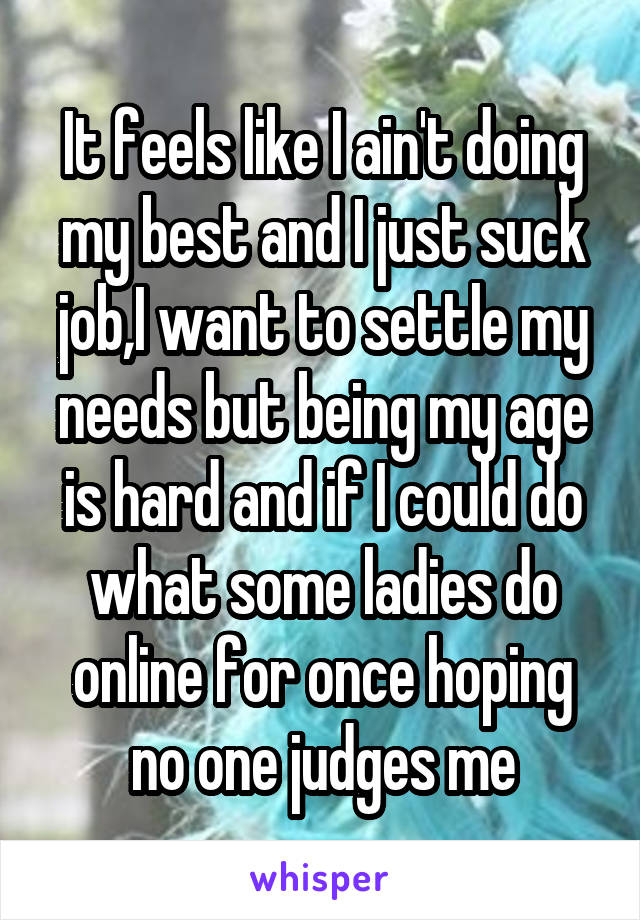 It feels like I ain't doing my best and I just suck job,I want to settle my needs but being my age is hard and if I could do what some ladies do online for once hoping no one judges me