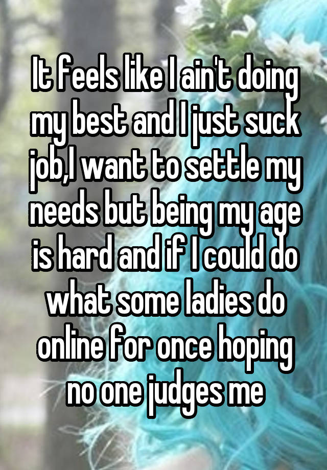 It feels like I ain't doing my best and I just suck job,I want to settle my needs but being my age is hard and if I could do what some ladies do online for once hoping no one judges me