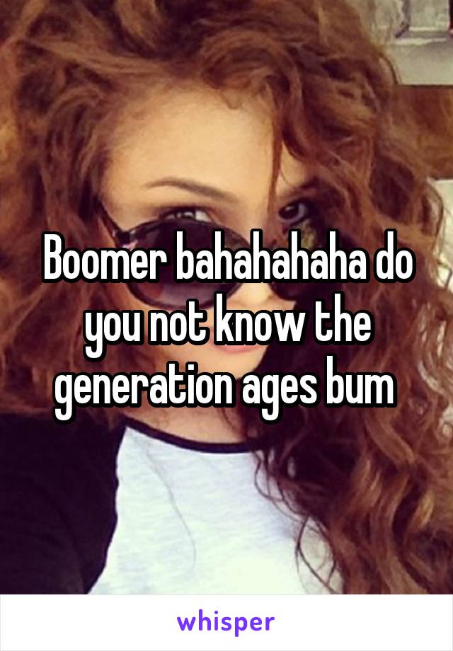 Boomer bahahahaha do you not know the generation ages bum 