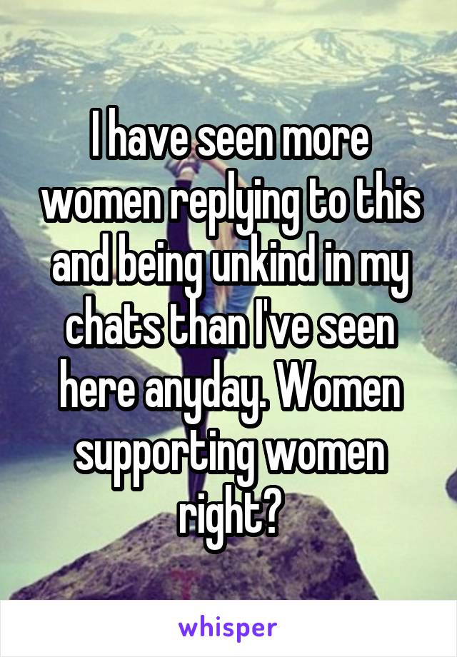 I have seen more women replying to this and being unkind in my chats than I've seen here anyday. Women supporting women right?