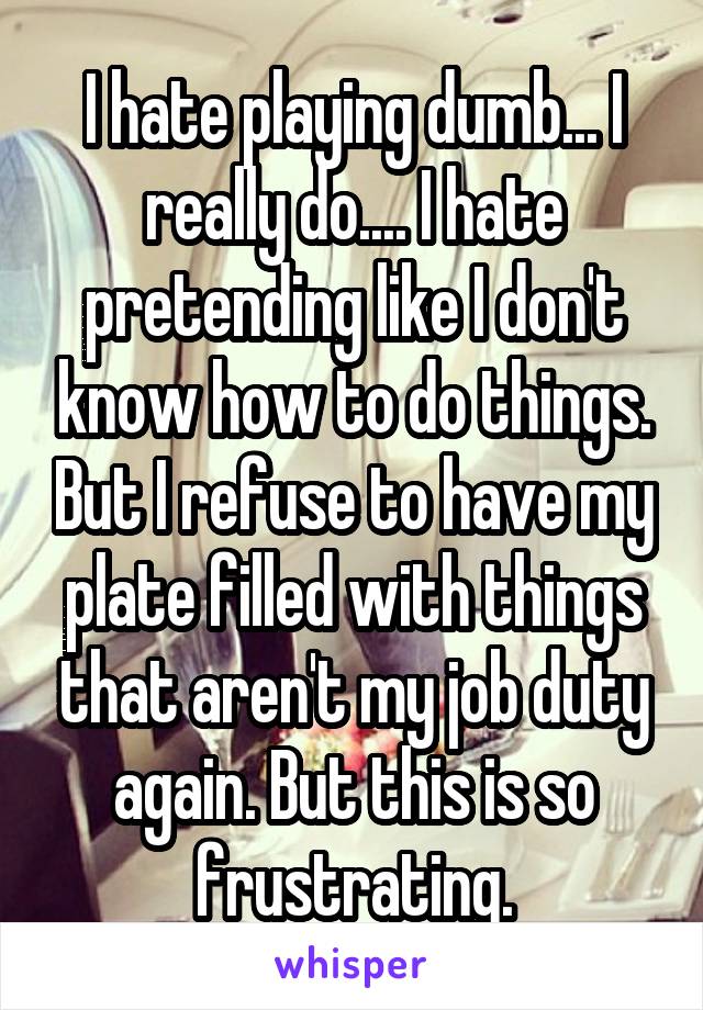 I hate playing dumb... I really do.... I hate pretending like I don't know how to do things. But I refuse to have my plate filled with things that aren't my job duty again. But this is so frustrating.