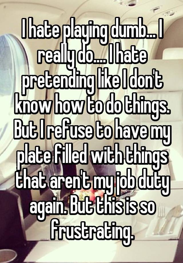 I hate playing dumb... I really do.... I hate pretending like I don't know how to do things. But I refuse to have my plate filled with things that aren't my job duty again. But this is so frustrating.