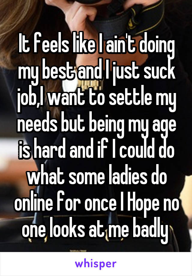 It feels like I ain't doing my best and I just suck job,I want to settle my needs but being my age is hard and if I could do what some ladies do online for once I Hope no one looks at me badly 