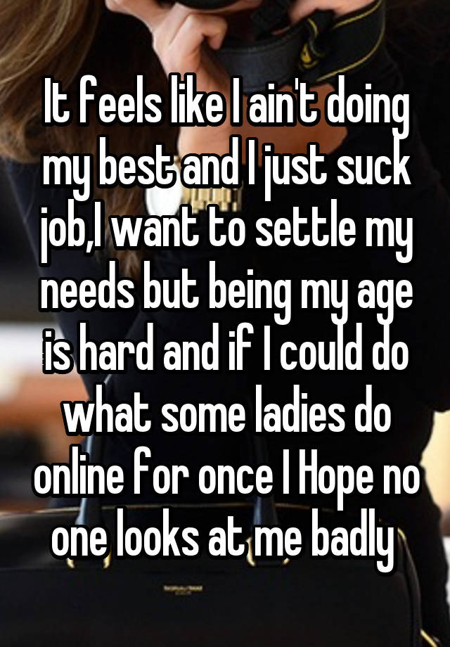 It feels like I ain't doing my best and I just suck job,I want to settle my needs but being my age is hard and if I could do what some ladies do online for once I Hope no one looks at me badly 