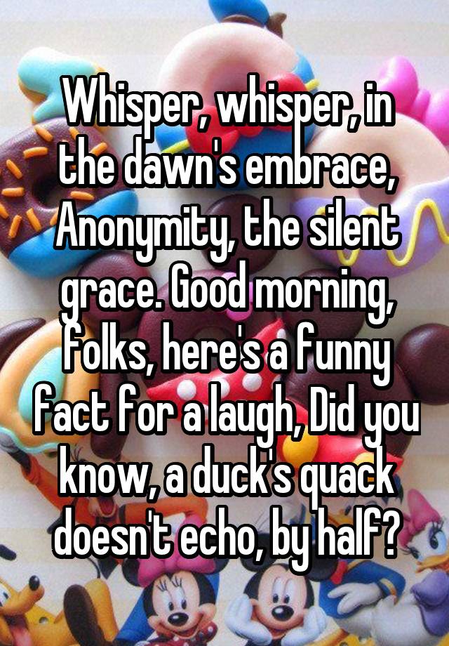 Whisper, whisper, in the dawn's embrace, Anonymity, the silent grace. Good morning, folks, here's a funny fact for a laugh, Did you know, a duck's quack doesn't echo, by half?