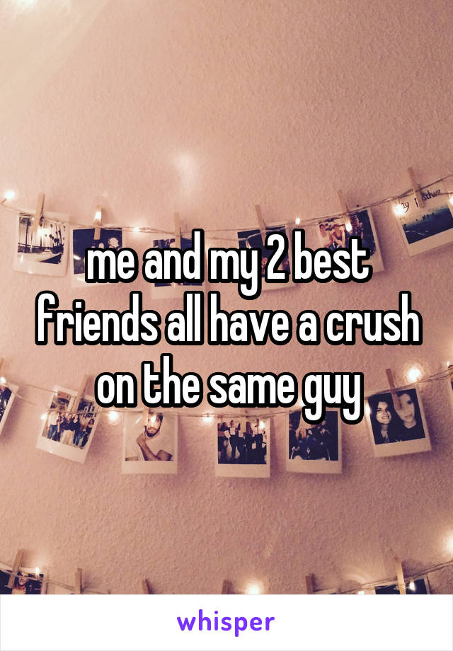 me and my 2 best friends all have a crush on the same guy