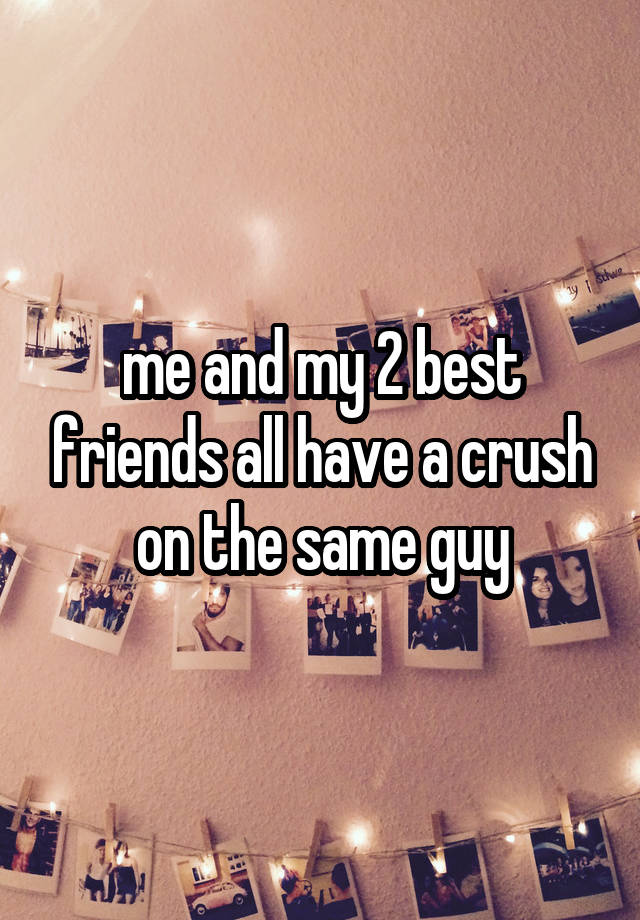 me and my 2 best friends all have a crush on the same guy