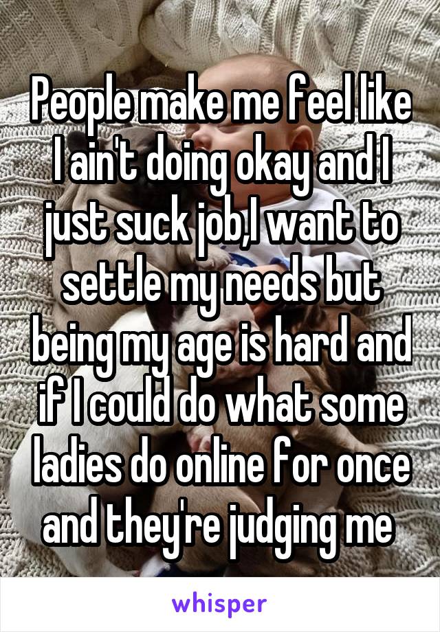 People make me feel like I ain't doing okay and I just suck job,I want to settle my needs but being my age is hard and if I could do what some ladies do online for once and they're judging me 