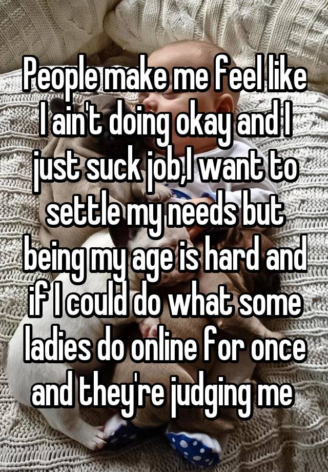 People make me feel like I ain't doing okay and I just suck job,I want to settle my needs but being my age is hard and if I could do what some ladies do online for once and they're judging me 