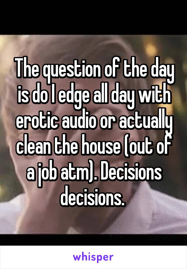 The question of the day is do I edge all day with erotic audio or actually clean the house (out of a job atm). Decisions decisions. 