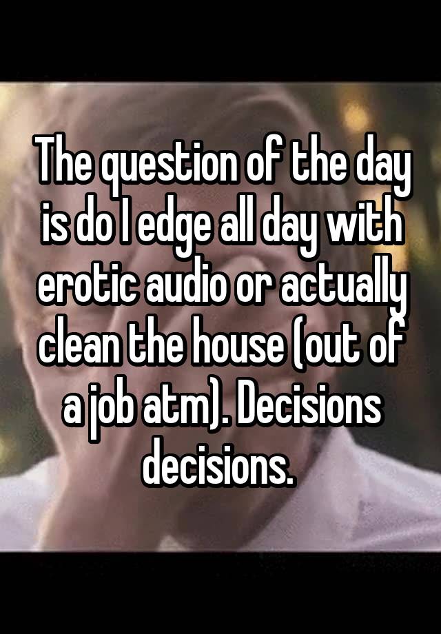 The question of the day is do I edge all day with erotic audio or actually clean the house (out of a job atm). Decisions decisions. 