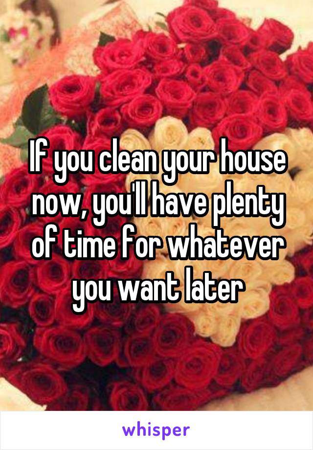 If you clean your house now, you'll have plenty of time for whatever you want later