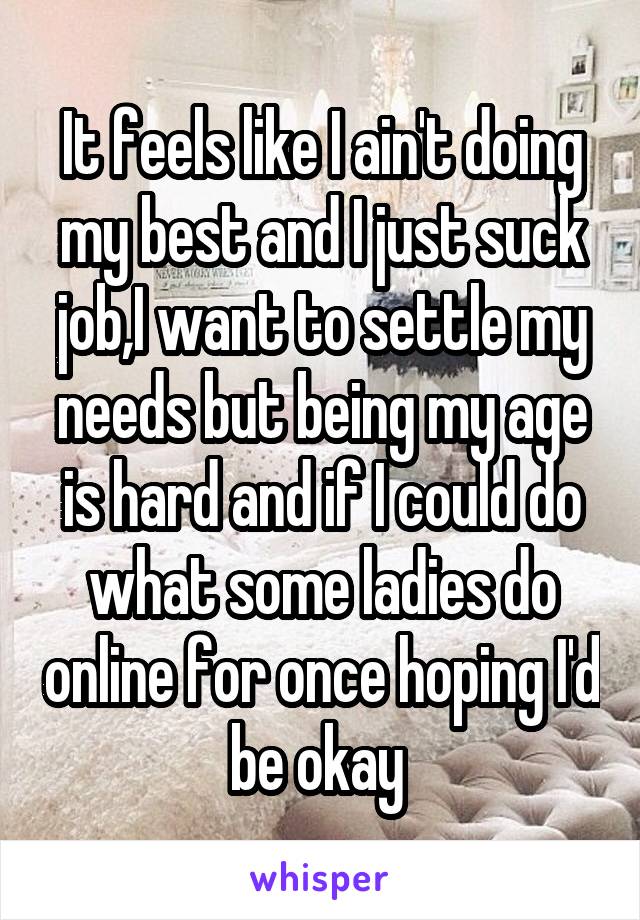 It feels like I ain't doing my best and I just suck job,I want to settle my needs but being my age is hard and if I could do what some ladies do online for once hoping I'd be okay 