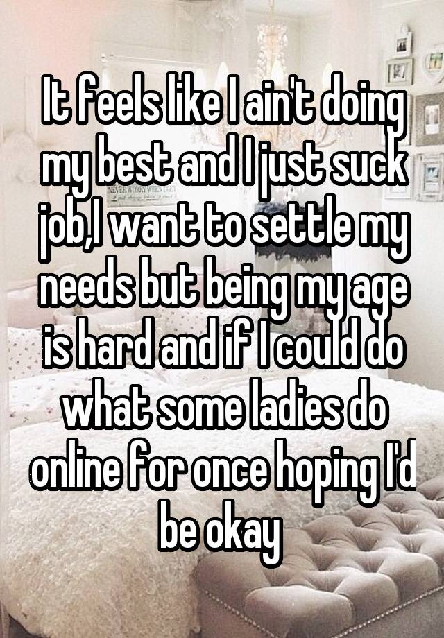 It feels like I ain't doing my best and I just suck job,I want to settle my needs but being my age is hard and if I could do what some ladies do online for once hoping I'd be okay 