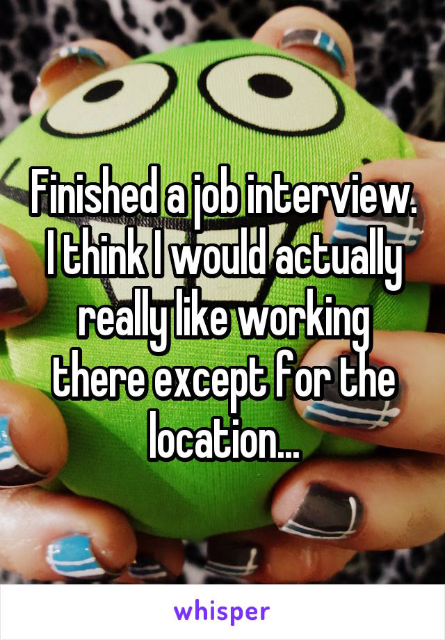 Finished a job interview. I think I would actually really like working there except for the location...