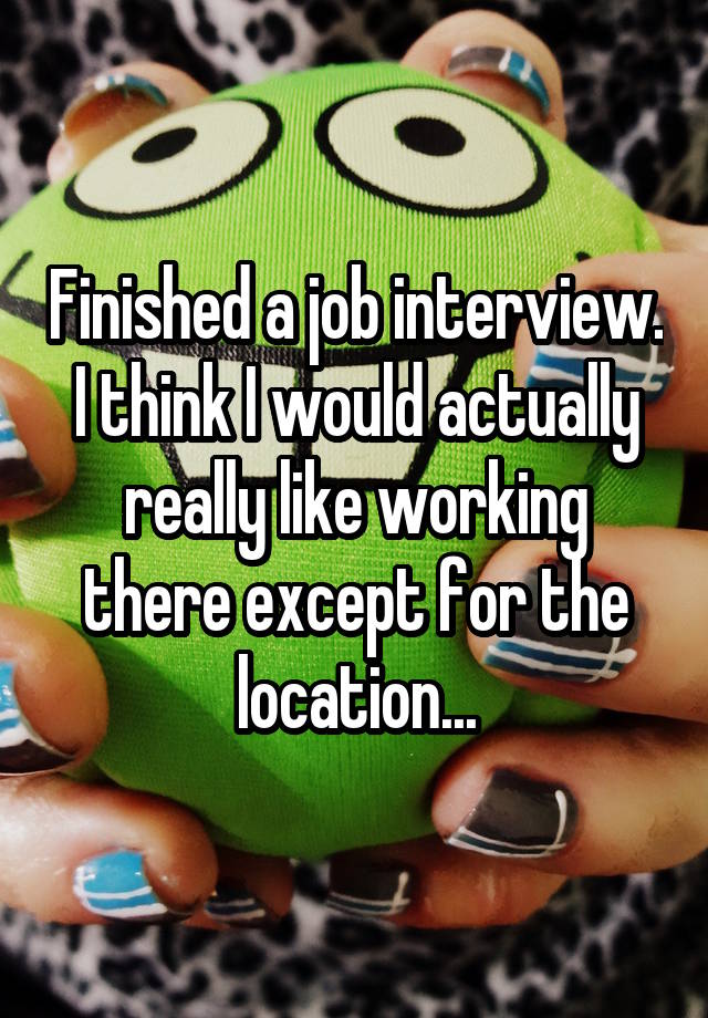 Finished a job interview. I think I would actually really like working there except for the location...