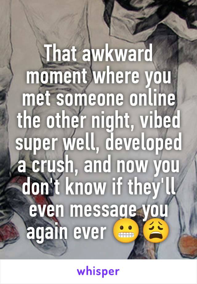 That awkward moment where you met someone online the other night, vibed super well, developed a crush, and now you don't know if they'll even message you again ever 😬😩