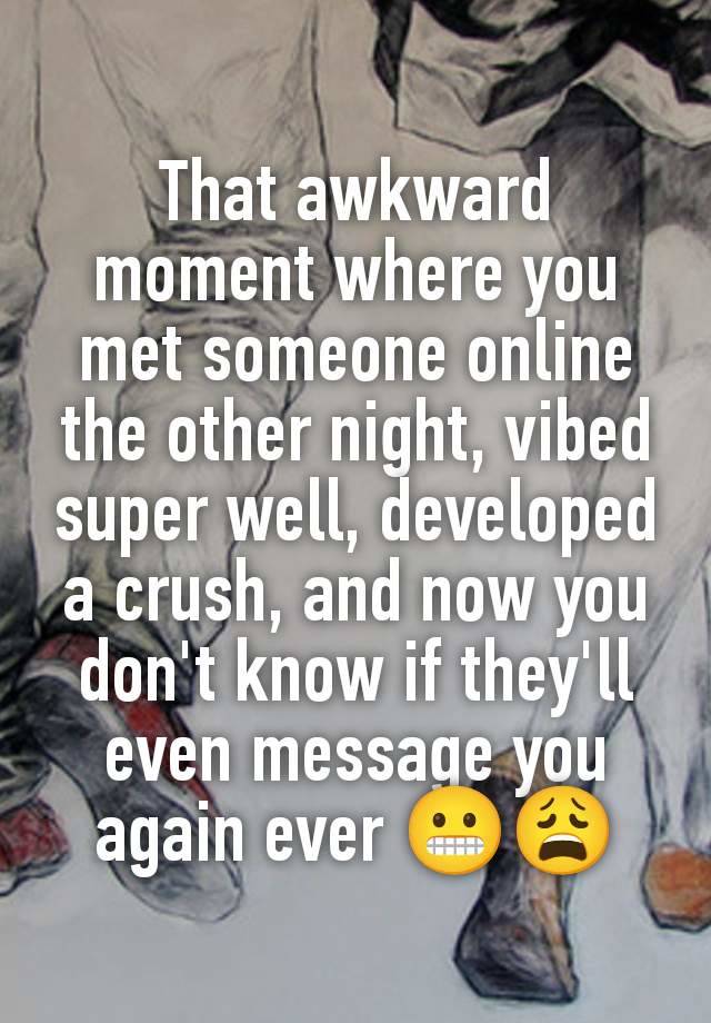 That awkward moment where you met someone online the other night, vibed super well, developed a crush, and now you don't know if they'll even message you again ever 😬😩