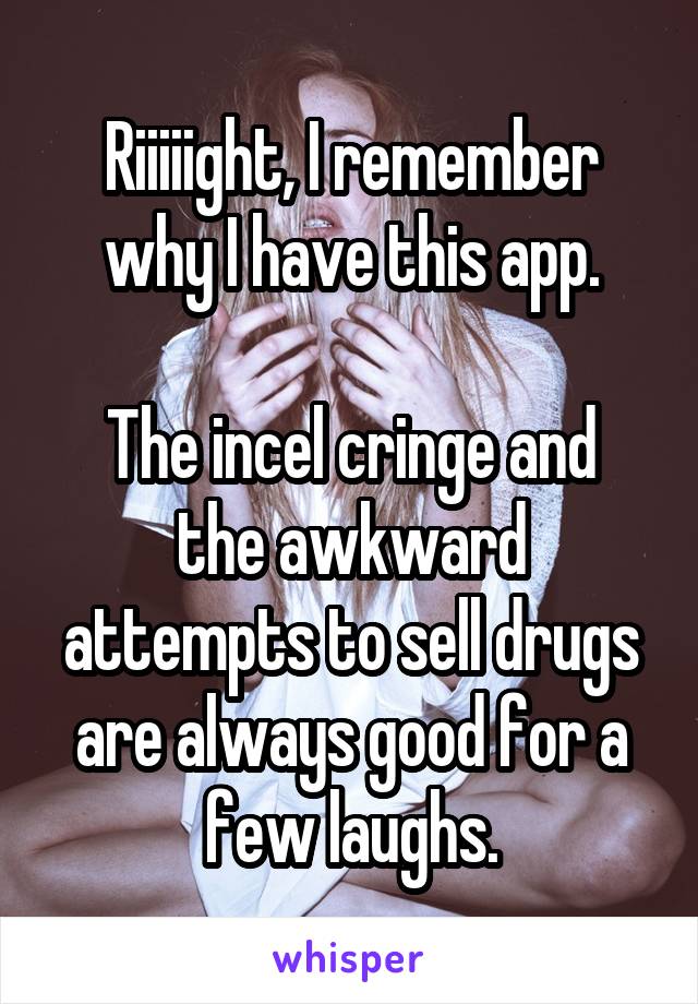 Riiiiight, I remember why I have this app.

The incel cringe and the awkward attempts to sell drugs are always good for a few laughs.