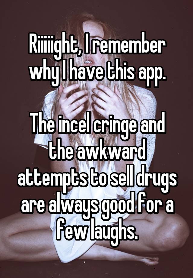 Riiiiight, I remember why I have this app.

The incel cringe and the awkward attempts to sell drugs are always good for a few laughs.