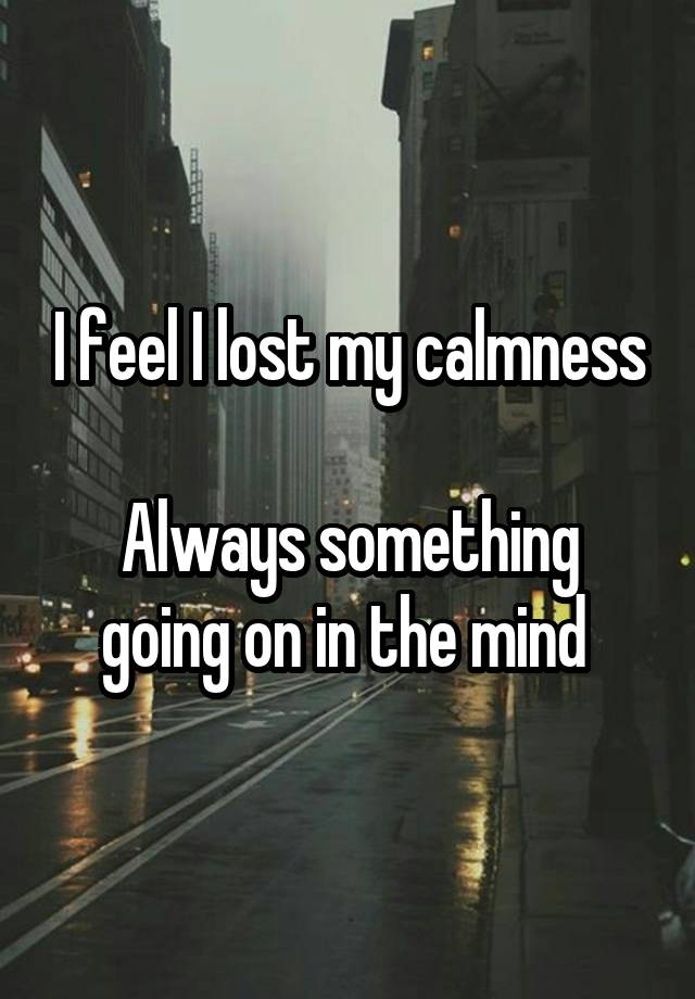 I feel I lost my calmness

Always something going on in the mind 