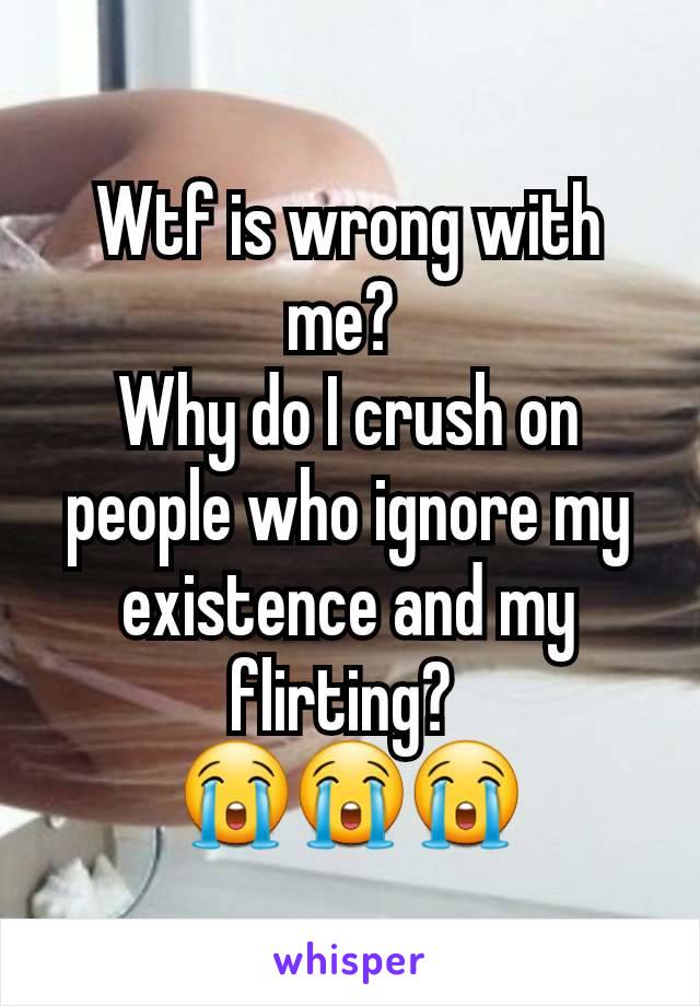 Wtf is wrong with me? 
Why do I crush on people who ignore my existence and my flirting? 
😭😭😭