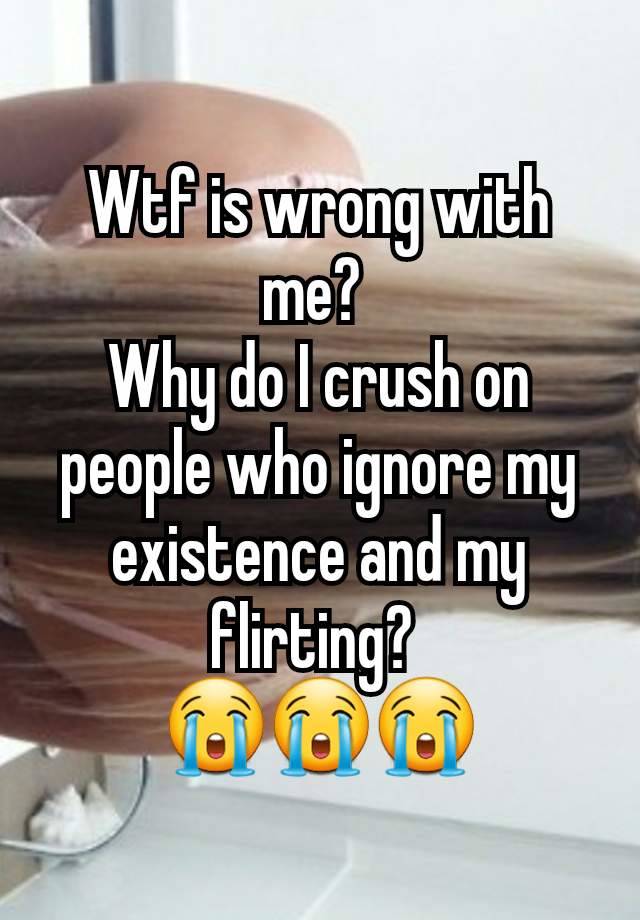 Wtf is wrong with me? 
Why do I crush on people who ignore my existence and my flirting? 
😭😭😭