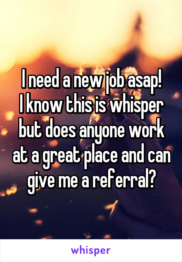 I need a new job asap!
I know this is whisper but does anyone work at a great place and can give me a referral?