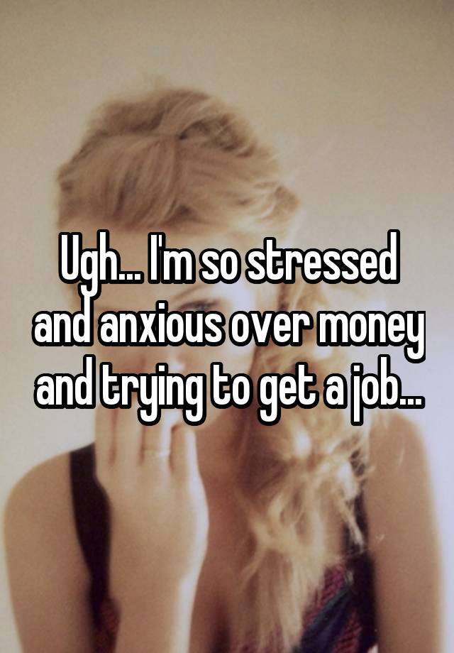 Ugh... I'm so stressed and anxious over money and trying to get a job...