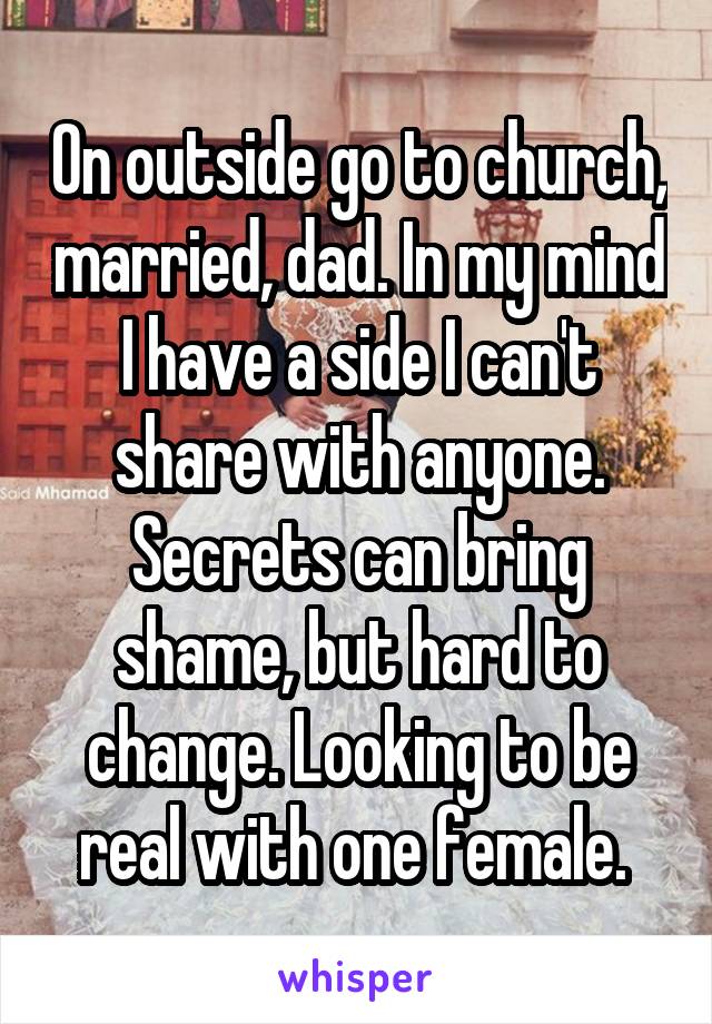 On outside go to church, married, dad. In my mind I have a side I can't share with anyone. Secrets can bring shame, but hard to change. Looking to be real with one female. 