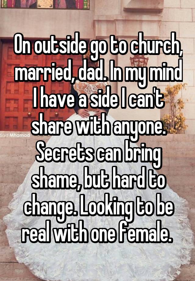 On outside go to church, married, dad. In my mind I have a side I can't share with anyone. Secrets can bring shame, but hard to change. Looking to be real with one female. 