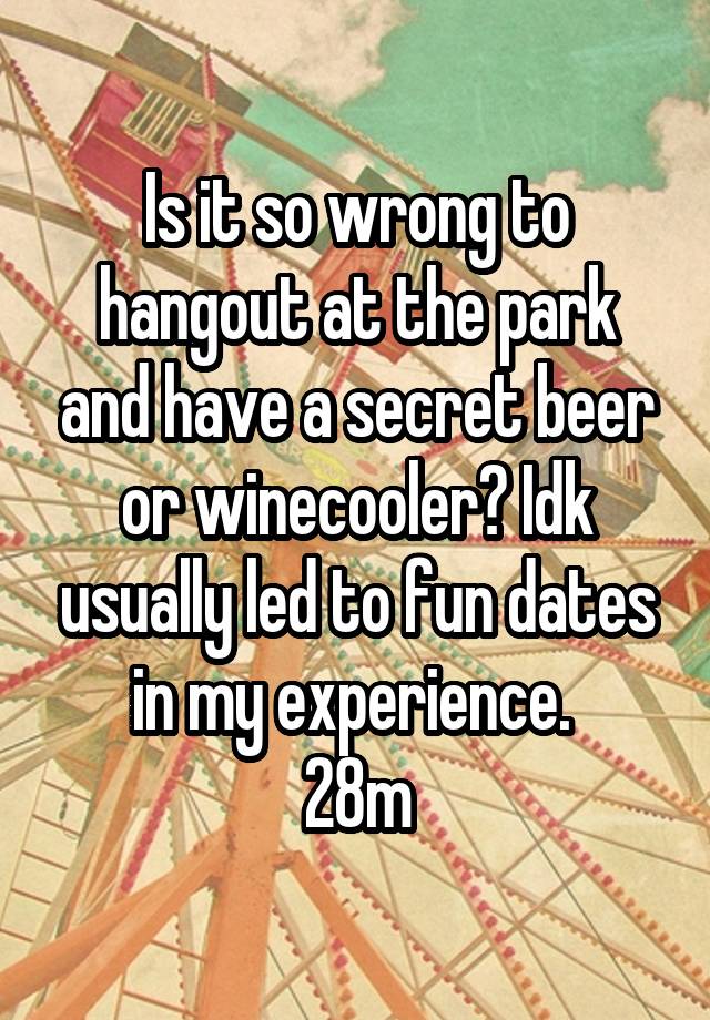 Is it so wrong to hangout at the park and have a secret beer or winecooler? Idk usually led to fun dates in my experience. 
28m