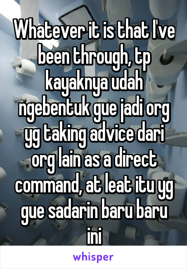 Whatever it is that I've been through, tp kayaknya udah ngebentuk gue jadi org yg taking advice dari org lain as a direct command, at leat itu yg gue sadarin baru baru ini