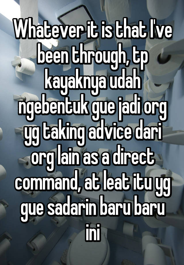 Whatever it is that I've been through, tp kayaknya udah ngebentuk gue jadi org yg taking advice dari org lain as a direct command, at leat itu yg gue sadarin baru baru ini