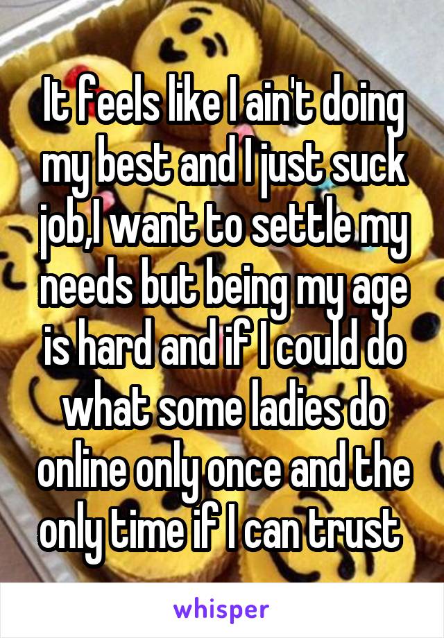 It feels like I ain't doing my best and I just suck job,I want to settle my needs but being my age is hard and if I could do what some ladies do online only once and the only time if I can trust 