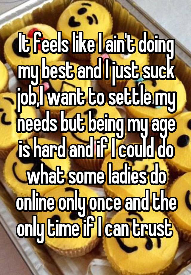 It feels like I ain't doing my best and I just suck job,I want to settle my needs but being my age is hard and if I could do what some ladies do online only once and the only time if I can trust 